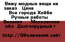 Вяжу модные вещи на заказ › Цена ­ 3000-10000 - Все города Хобби. Ручные работы » Вязание   . Московская обл.,Долгопрудный г.